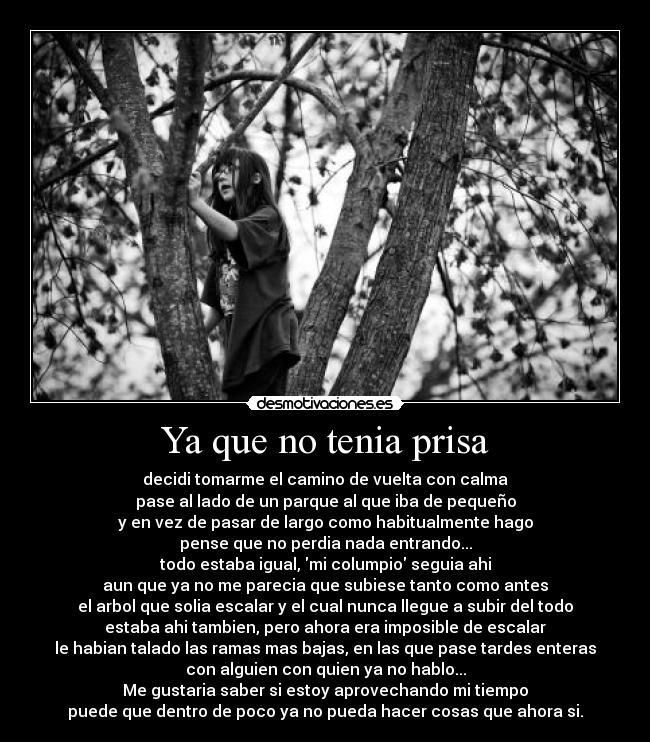 Ya que no tenia prisa - decidi tomarme el camino de vuelta con calma
pase al lado de un parque al que iba de pequeño
y en vez de pasar de largo como habitualmente hago
pense que no perdia nada entrando...
todo estaba igual, mi columpio seguia ahi
aun que ya no me parecia que subiese tanto como antes
el arbol que solia escalar y el cual nunca llegue a subir del todo
estaba ahi tambien, pero ahora era imposible de escalar
le habian talado las ramas mas bajas, en las que pase tardes enteras
con alguien con quien ya no hablo...
Me gustaria saber si estoy aprovechando mi tiempo
puede que dentro de poco ya no pueda hacer cosas que ahora si.