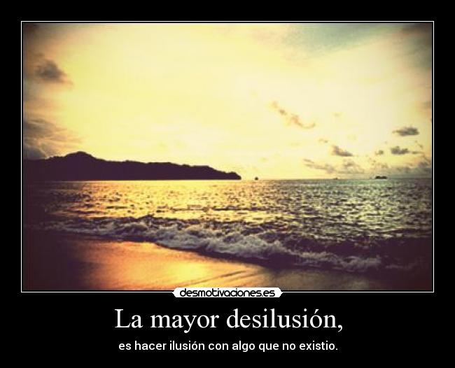 La mayor desilusión, - es hacer ilusión con algo que no existio.