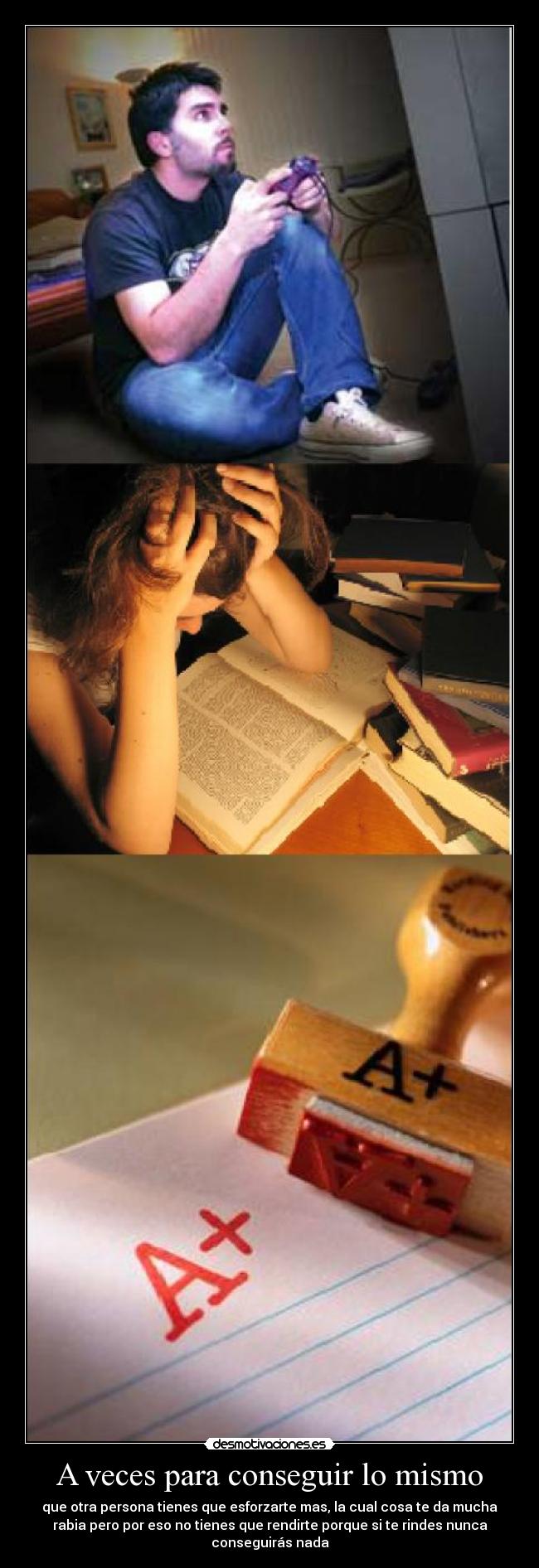 A veces para conseguir lo mismo - que otra persona tienes que esforzarte mas, la cual cosa te da mucha
rabia pero por eso no tienes que rendirte porque si te rindes nunca
conseguirás nada