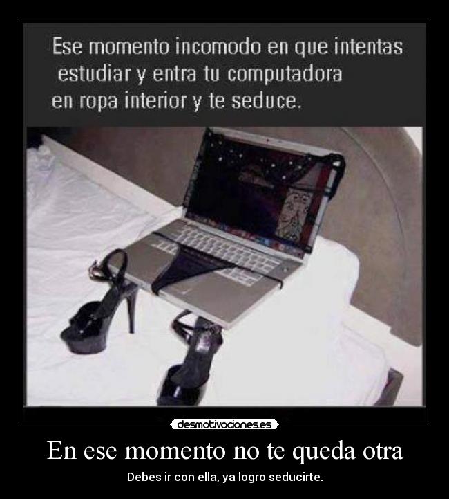 En ese momento no te queda otra - Debes ir con ella, ya logro seducirte.