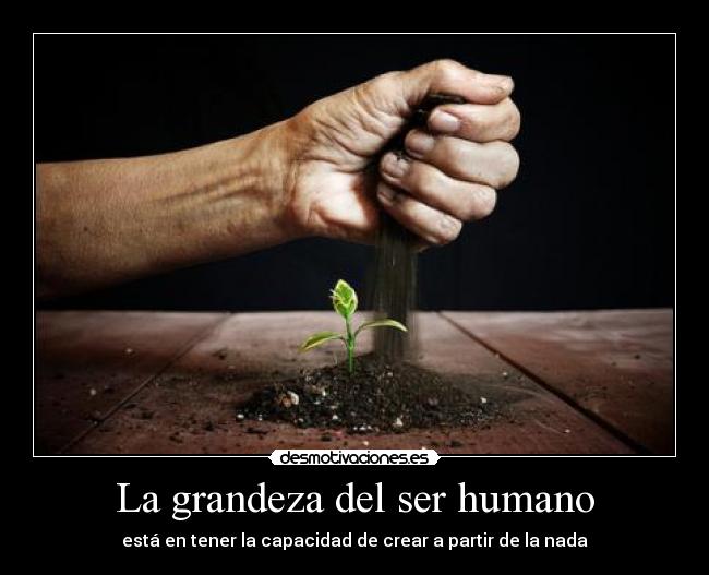 La grandeza del ser humano - está en tener la capacidad de crear a partir de la nada