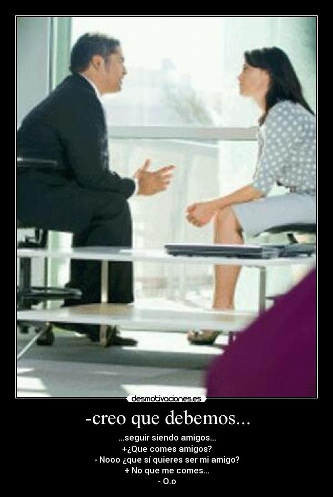 -creo que debemos... - ...seguir siendo amigos...
+¿Que comes amigos?
- Nooo ¿que sí quieres ser mi amigo?
+ No que me comes...
- O.o