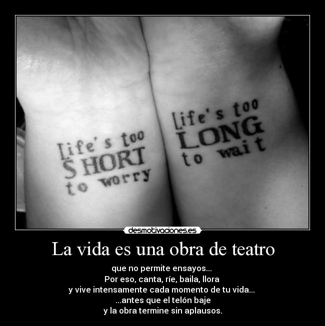 La vida es una obra de teatro - que no permite ensayos...
Por eso, canta, ríe, baila, llora
y vive intensamente cada momento de tu vida...
...antes que el telón baje
y la obra termine sin aplausos.