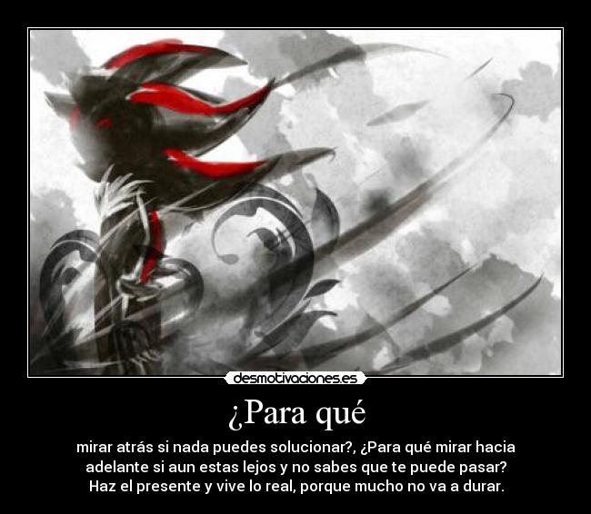 ¿Para qué - mirar atrás si nada puedes solucionar?, ¿Para qué mirar hacia
adelante si aun estas lejos y no sabes que te puede pasar?
Haz el presente y vive lo real, porque mucho no va a durar.