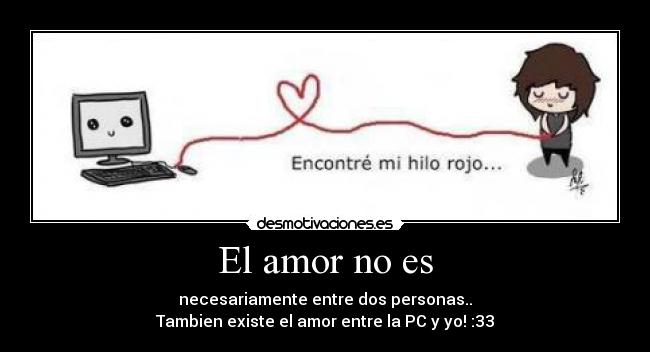 El amor no es - necesariamente entre dos personas..
Tambien existe el amor entre la PC y yo! :33