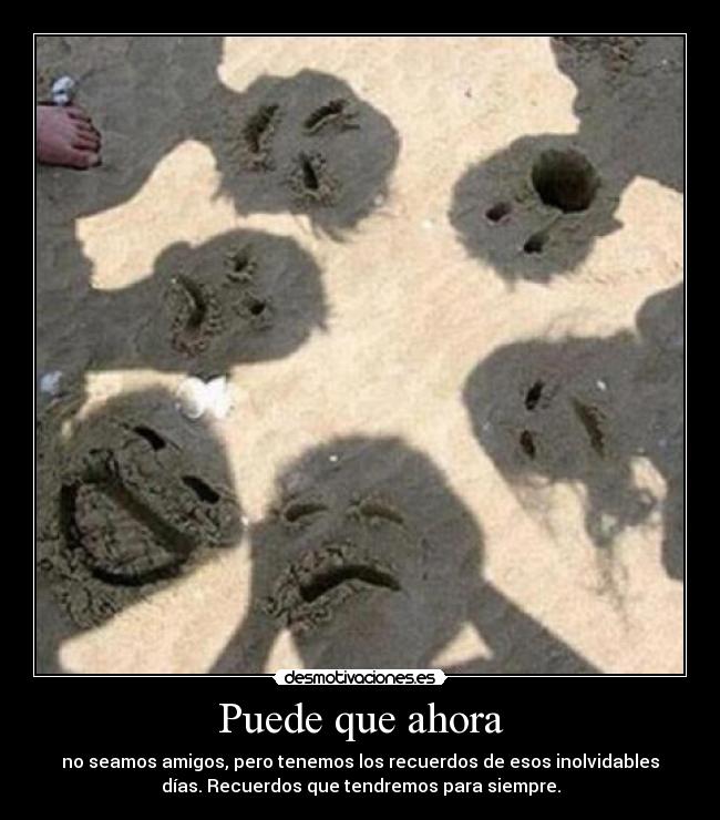 Puede que ahora - no seamos amigos, pero tenemos los recuerdos de esos inolvidables
días. Recuerdos que tendremos para siempre.