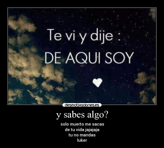 y sabes algo? - solo muerto me sacas
de tu vida jajajaja
tu no mandas
luker
