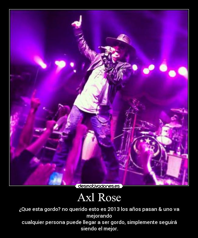 Axl Rose - ¿Que esta gordo? no querido esto es 2013 los años pasan & uno va mejorando
cualquier persona puede llegar a ser gordo, simplemente seguirá siendo el mejor.