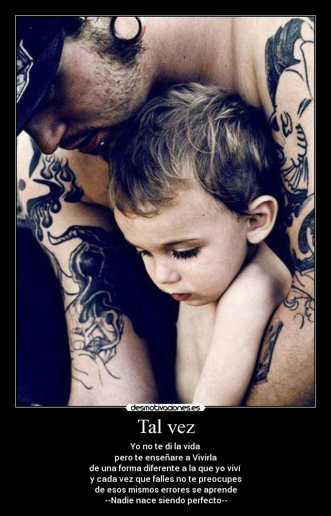 Tal vez - Yo no te di la vida
pero te enseñare a Vivirla
de una forma diferente a la que yo viví 
y cada vez que falles no te preocupes
de esos mismos errores se aprende
--Nadie nace siendo perfecto--