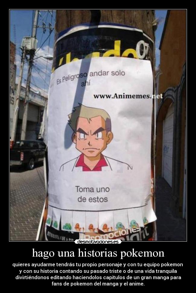 hago una historias pokemon - quieres ayudarme tendrás tu propio personaje y con tu equipo pokemon
y con su historia contando su pasado triste o de una vida tranquila
divirtiéndonos editando haciendolos capitulos de un gran manga para
fans de pokemon del manga y el anime.