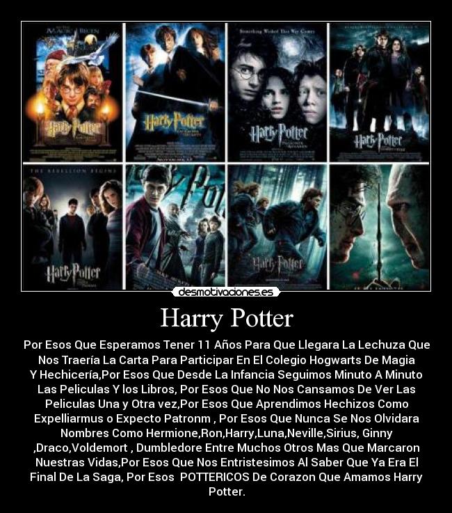 Harry Potter - Por Esos Que Esperamos Tener 11 Años Para Que Llegara La Lechuza Que
Nos Traería La Carta Para Participar En El Colegio Hogwarts De Magia
Y Hechicería,Por Esos Que Desde La Infancia Seguimos Minuto A Minuto
Las Peliculas Y los Libros, Por Esos Que No Nos Cansamos De Ver Las
Peliculas Una y Otra vez,Por Esos Que Aprendimos Hechizos Como
Expelliarmus o Expecto Patronm , Por Esos Que Nunca Se Nos Olvidara
Nombres Como Hermione,Ron,Harry,Luna,Neville,Sirius, Ginny
,Draco,Voldemort , Dumbledore Entre Muchos Otros Mas Que Marcaron
Nuestras Vidas,Por Esos Que Nos Entristesimos Al Saber Que Ya Era El
Final De La Saga, Por Esos  POTTERICOS De Corazon Que Amamos Harry
Potter.