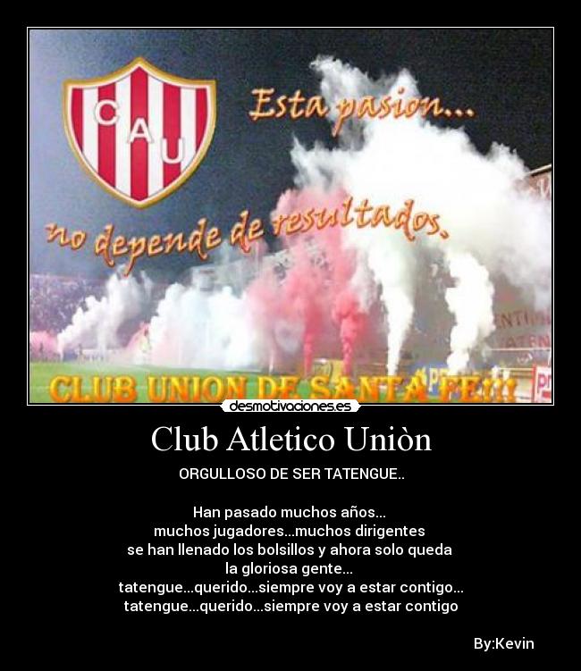 Club Atletico Uniòn - ORGULLOSO DE SER TATENGUE..
Han pasado muchos años...
muchos jugadores...muchos dirigentes
se han llenado los bolsillos y ahora solo queda
la gloriosa gente...
tatengue...querido...siempre voy a estar contigo...
tatengue...querido...siempre voy a estar contigo
By:Kevin