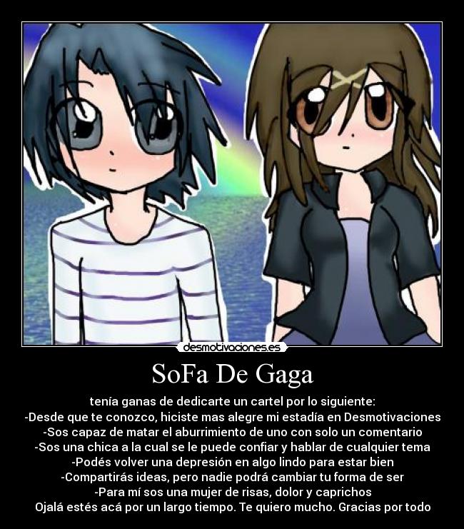 SoFa De Gaga - tenía ganas de dedicarte un cartel por lo siguiente:
-Desde que te conozco, hiciste mas alegre mi estadía en Desmotivaciones
-Sos capaz de matar el aburrimiento de uno con solo un comentario
-Sos una chica a la cual se le puede confiar y hablar de cualquier tema
-Podés volver una depresión en algo lindo para estar bien
-Compartirás ideas, pero nadie podrá cambiar tu forma de ser
-Para mí sos una mujer de risas, dolor y caprichos
Ojalá estés acá por un largo tiempo. Te quiero mucho. Gracias por todo