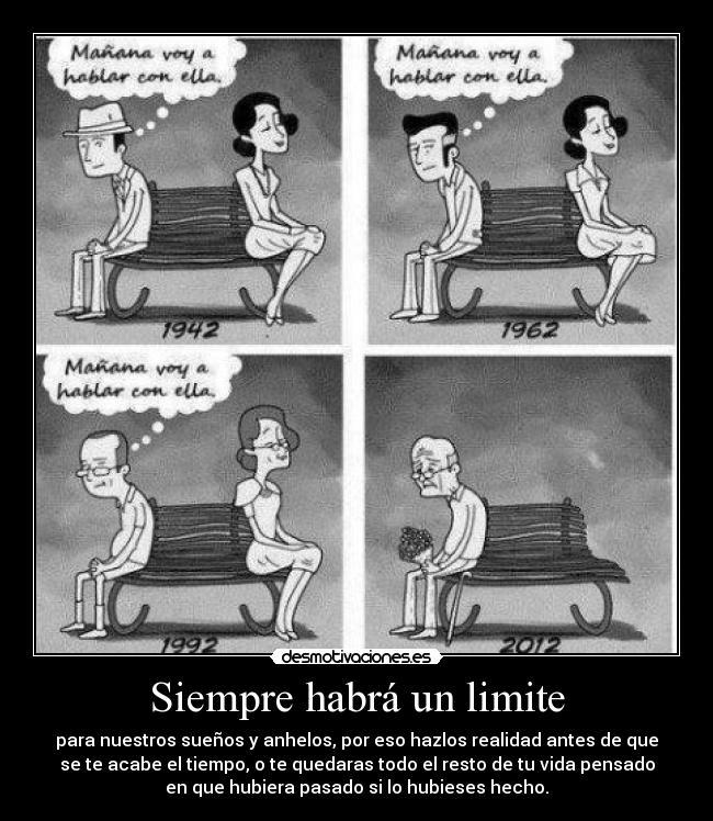 Siempre habrá un limite - para nuestros sueños y anhelos, por eso hazlos realidad antes de que
se te acabe el tiempo, o te quedaras todo el resto de tu vida pensado
en que hubiera pasado si lo hubieses hecho.