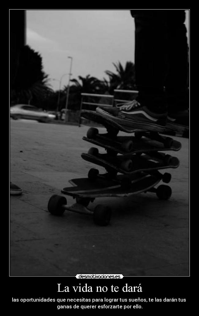 La vida no te dará - las oportunidades que necesitas para lograr tus sueños, te las darán tus 
ganas de querer esforzarte por ello.