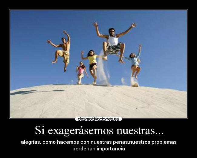Si exagerásemos nuestras... - alegrías, como hacemos con nuestras penas,nuestros problemas
perderían importancia