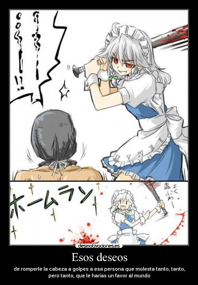 Esos deseos - de romperle la cabeza a golpes a esa persona que molesta tanto, tanto,
pero tanto, que le harias un favor al mundo