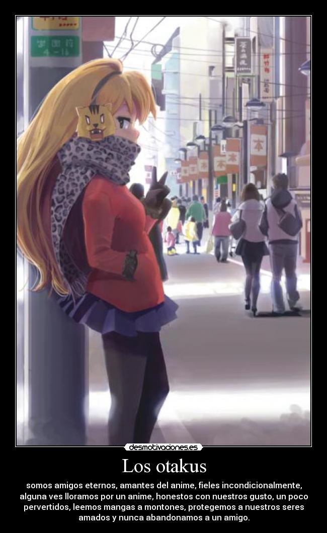 Los otakus - somos amigos eternos, amantes del anime, fieles incondicionalmente,
alguna ves lloramos por un anime, honestos con nuestros gusto, un poco
pervertidos, leemos mangas a montones, protegemos a nuestros seres
amados y nunca abandonamos a un amigo.