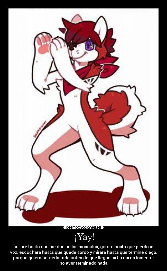 ¡Yay! - bailare hasta que me duelan los musculos, gritare hasta que pierda mi
voz, escuchare hasta que quede sordo y mirare hasta que termine ciego,
porque quiero perderlo todo antes de que llegue mi fin asi no lamentar
no aver terminado nada