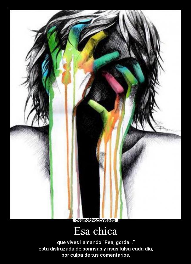 Esa chica - que vives llamando Fea, gorda...
esta disfrazada de sonrisas y risas falsa cada día,
por culpa de tus comentarios.