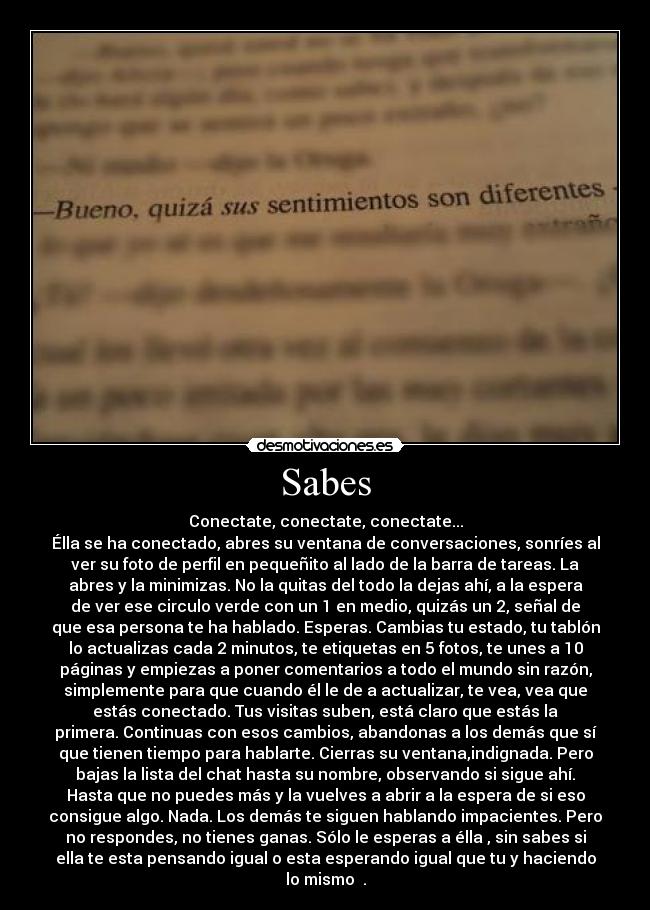 Sabes - Conectate, conectate, conectate...
Élla se ha conectado, abres su ventana de conversaciones, sonríes al
ver su foto de perfil en pequeñito al lado de la barra de tareas. La
abres y la minimizas. No la quitas del todo la dejas ahí, a la espera
de ver ese circulo verde con un 1 en medio, quizás un 2, señal de
que esa persona te ha hablado. Esperas. Cambias tu estado, tu tablón
lo actualizas cada 2 minutos, te etiquetas en 5 fotos, te unes a 10
páginas y empiezas a poner comentarios a todo el mundo sin razón,
simplemente para que cuando él le de a actualizar, te vea, vea que
estás conectado. Tus visitas suben, está claro que estás la
primera. Continuas con esos cambios, abandonas a los demás que sí
que tienen tiempo para hablarte. Cierras su ventana,indignada. Pero
bajas la lista del chat hasta su nombre, observando si sigue ahí.
Hasta que no puedes más y la vuelves a abrir a la espera de si eso
consigue algo. Nada. Los demás te siguen hablando impacientes. Pero
no respondes, no tienes ganas. Sólo le esperas a élla , sin sabes si
ella te esta pensando igual o esta esperando igual que tu y haciendo
lo mismo .