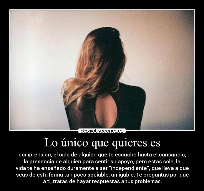 Lo único que quieres es - comprensión, el oído de alguien que te escuche hasta el cansancio,
la presencia de alguien para sentir su apoyo, pero estás sola, la
vida te ha enseñado duramente a ser independiente, que lleva a que
seas de ésta forma tan poco sociable, amigable. Te preguntas por qué
a ti, tratas de hayar respuestas a tus problemas.