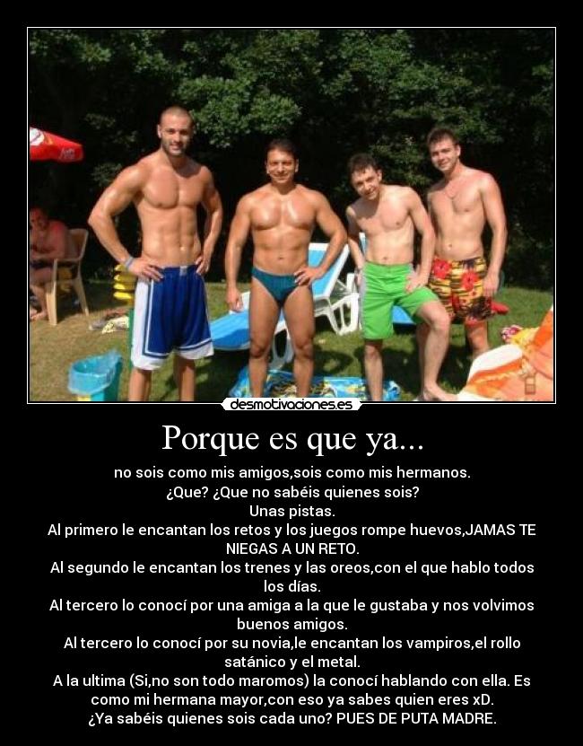 Porque es que ya... - no sois como mis amigos,sois como mis hermanos.
¿Que? ¿Que no sabéis quienes sois?
Unas pistas.
Al primero le encantan los retos y los juegos rompe huevos,JAMAS TE
NIEGAS A UN RETO.
Al segundo le encantan los trenes y las oreos,con el que hablo todos
los días.
Al tercero lo conocí por una amiga a la que le gustaba y nos volvimos
buenos amigos.
Al tercero lo conocí por su novia,le encantan los vampiros,el rollo
satánico y el metal.
A la ultima (Si,no son todo maromos) la conocí hablando con ella. Es
como mi hermana mayor,con eso ya sabes quien eres xD.
¿Ya sabéis quienes sois cada uno? PUES DE PUTA MADRE.