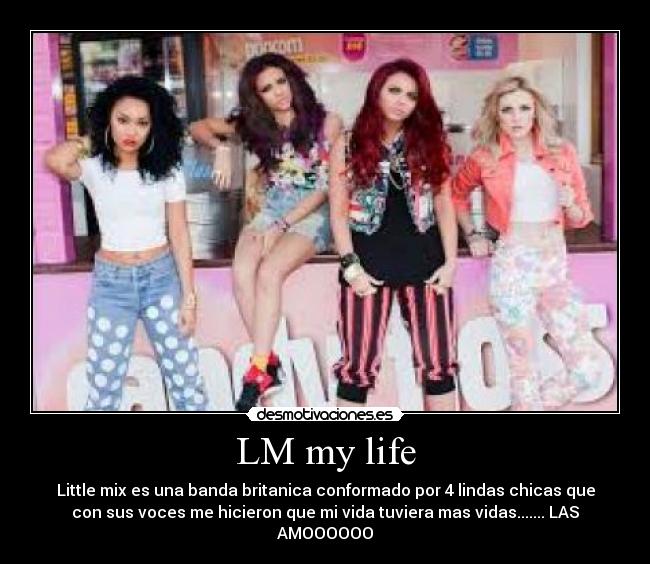 LM my life - Little mix es una banda britanica conformado por 4 lindas chicas que
con sus voces me hicieron que mi vida tuviera mas vidas....... LAS
AMOOOOOO