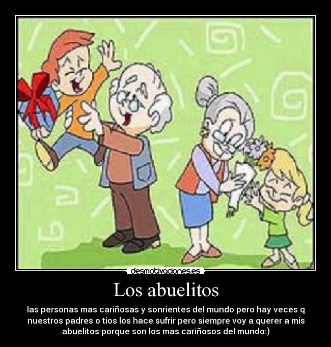Los abuelitos - las personas mas cariñosas y sonrientes del mundo pero hay veces q
nuestros padres o tios los hace sufrir pero siempre voy a querer a mis
abuelitos porque son los mas cariñosos del mundo:)