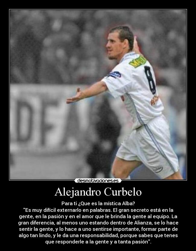 Alejandro Curbelo - Para ti ¿Que es la mística Alba?
Es muy difícil externarlo en palabras. El gran secreto está en la
gente, en la pasión y en el amor que le brinda la gente al equipo. La
gran diferencia, al menos uno estando dentro de Alianza, se lo hace
sentir la gente, y lo hace a uno sentirse importante, formar parte de
algo tan lindo, y le da una responsabilidad, porque sabes que tenes
que responderle a la gente y a tanta pasión.