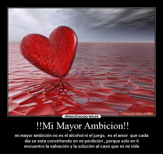 !!Mi Mayor Ambicion!! - mi mayor ambición no es el alcohol ni el juego,  es el amor  que cada
día se esta convirtiendo en mi perdición , porque solo en ti
encuentro la salvación y la solución al caos que es mi vida