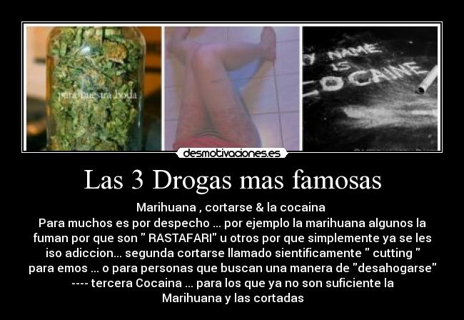 Las 3 Drogas mas famosas - Marihuana , cortarse & la cocaina
Para muchos es por despecho ... por ejemplo la marihuana algunos la
fuman por que son RASTAFARI u otros por que simplemente ya se les
iso adiccion... segunda cortarse llamado sientificamente cutting
para emos ... o para personas que buscan una manera de desahogarse
---- tercera Cocaina ... para los que ya no son suficiente la
Marihuana y las cortadas