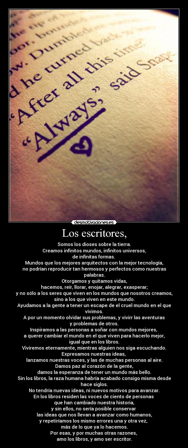 Los escritores, - Somos los dioses sobre la tierra.
Creamos infinitos mundos, infinitos universos,
de infinitas formas.
Mundos que los mejores arquitectos con la mejor tecnología,
no podrían reproducir tan hermosos y perfectos como nuestras palabras.
Otorgamos y quitamos vidas,
hacemos, reír, llorar, enojar, alegrar, exasperar;
y no sólo a los seres que viven en los mundos que nosotros creamos,
sino a los que viven en este mundo.
Ayudamos a la gente a tener un escape de el cruel mundo en el que vivimos.
A por un momento olvidar sus problemas, y vivirr las aventuras
y problemas de otros.
Inspiramos a las personas a soñar con mundos mejores,
a querer cambiar el mundo en el que viven para hacerlo mejor,
igual que en los libros.
Viviremos eternamente, mientras alguien nos siga escuchando.
Expresamos nuestras ideas,
lanzamos nuestras voces, y las de muchas personas al aire.
Damos paz al corazón de la gente,
damos la esperanza de tener un mundo más bello.
Sin los libros, la raza humana habría acabado consigo misma desde hace siglos.
No tendría nuevas ideas, ni nuevos motivos para avanzar.
En los libros residen las voces de ciento de personas
que han cambiado nuestra historia,
y sin ellos, no sería posible conservar
las ideas que nos llevan a avanzar como humanos,
y repetiríamos los mismo errores una y otra vez,
más de lo que ya lo hacemos.
Por esas, y por muchas otras razones,
amo los libros, y amo ser escritor.