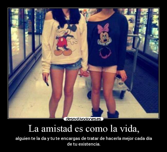 La amistad es como la vida, - alguien te la da y tu te encargas de tratar de hacerla mejor cada día de tu existencia.