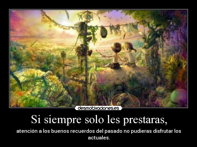 Si siempre solo les prestaras, - atención a los buenos recuerdos del pasado no pudieras disfrutar los actuales.