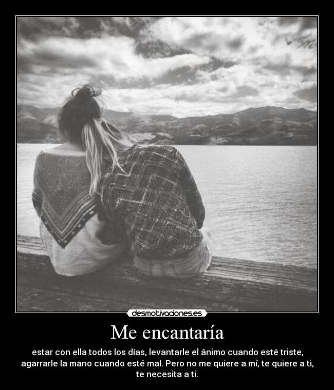 Me encantaría - estar con ella todos los días, levantarle el ánimo cuando esté triste,
agarrarle la mano cuando esté mal. Pero no me quiere a mí, te quiere a ti,
te necesita a ti.