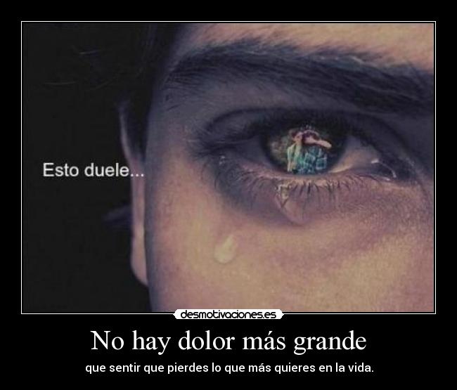 No hay dolor más grande - que sentir que pierdes lo que más quieres en la vida.