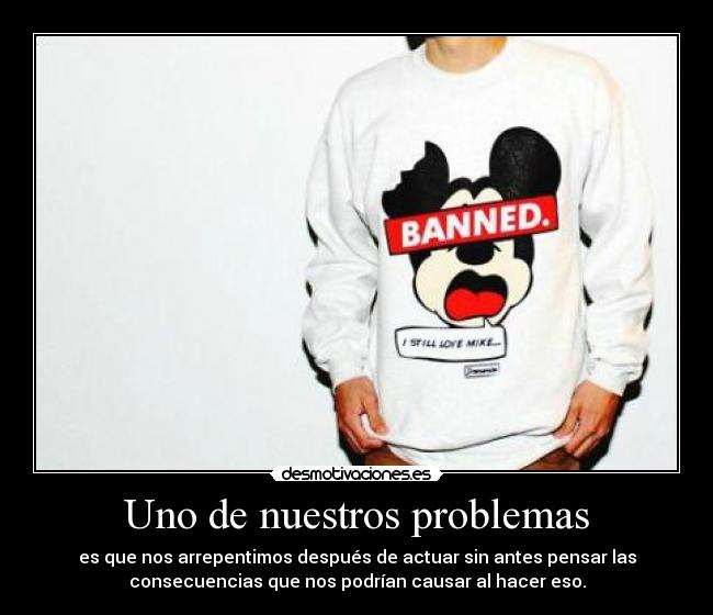 Uno de nuestros problemas - es que nos arrepentimos después de actuar sin antes pensar las
consecuencias que nos podrían causar al hacer eso.
