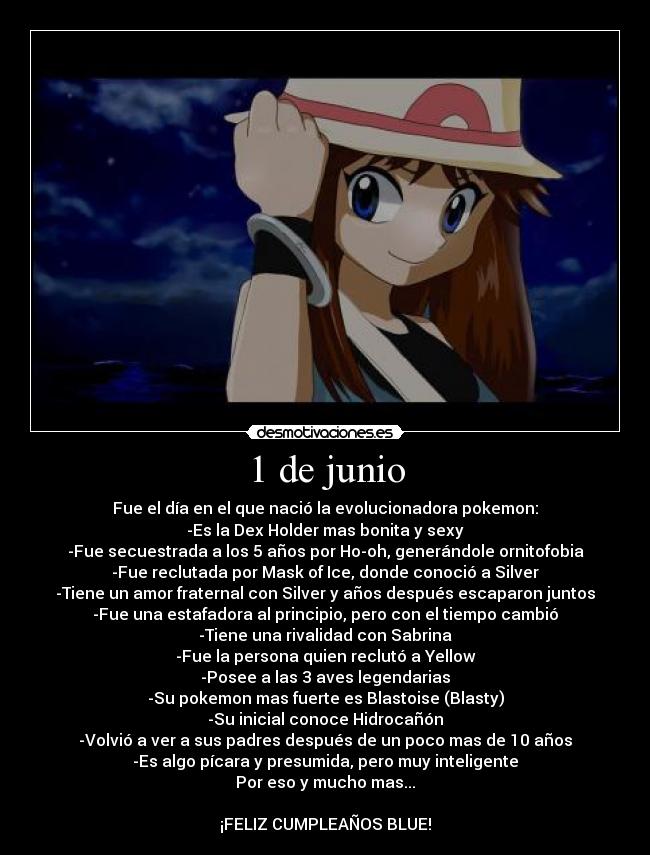 1 de junio - Fue el día en el que nació la evolucionadora pokemon:
-Es la Dex Holder mas bonita y sexy
-Fue secuestrada a los 5 años por Ho-oh, generándole ornitofobia
-Fue reclutada por Mask of Ice, donde conoció a Silver
-Tiene un amor fraternal con Silver y años después escaparon juntos
-Fue una estafadora al principio, pero con el tiempo cambió
-Tiene una rivalidad con Sabrina
-Fue la persona quien reclutó a Yellow
-Posee a las 3 aves legendarias
-Su pokemon mas fuerte es Blastoise (Blasty)
-Su inicial conoce Hidrocañón
-Volvió a ver a sus padres después de un poco mas de 10 años
-Es algo pícara y presumida, pero muy inteligente
Por eso y mucho mas...
¡FELIZ CUMPLEAÑOS BLUE!