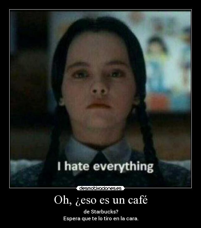 Oh, ¿eso es un café - de Starbucks?
Espera que te lo tiro en la cara.