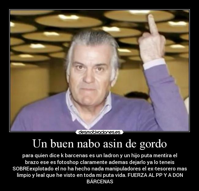 Un buen nabo asin de gordo - para quien dice k barcenas es un ladron y un hijo puta mentira el
brazo ese es fotoshop claramente ademas dejarlo ya lo teneis
SOBREexplotado el no ha hecho nada manipuladores el ex-tesorero mas
limpio y leal que he visto en toda mi puta vida. FUERZA AL PP Y A DON
BÁRCENAS