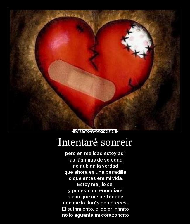 Intentaré sonreir - pero en realidad estoy así:
las lágrimas de soledad
no nublan la verdad
que ahora es una pesadilla
lo que antes era mi vida.
Estoy mal, lo sé,
y por eso no renunciaré
a eso que me pertenece
que me lo darás con creces.
El sufrimiento, el dolor infinito
no lo aguanta mi corazoncito