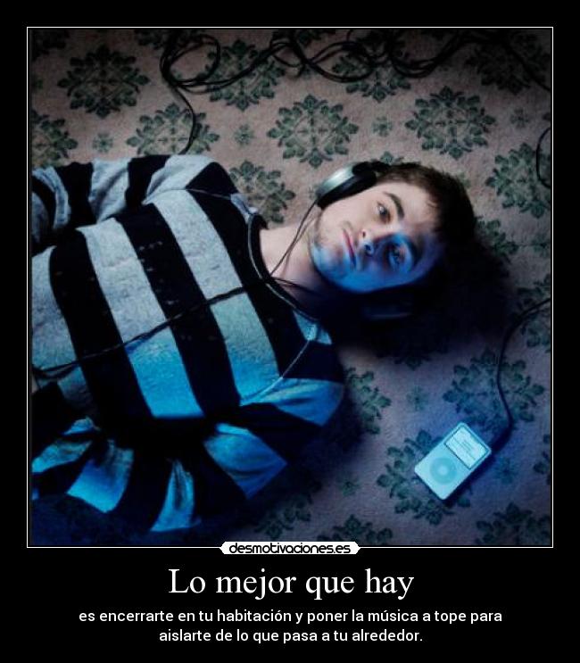 Lo mejor que hay - es encerrarte en tu habitación y poner la música a tope para
aislarte de lo que pasa a tu alrededor.