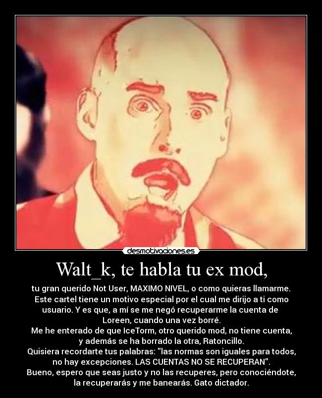 Walt_k, te habla tu ex mod, - tu gran querido Not User, MAXIMO NIVEL, o como quieras llamarme.
Este cartel tiene un motivo especial por el cual me dirijo a ti como
usuario. Y es que, a mí se me negó recuperarme la cuenta de 
Loreen, cuando una vez borré.
Me he enterado de que IceTorm, otro querido mod, no tiene cuenta,
y además se ha borrado la otra, Ratoncillo.
Quisiera recordarte tus palabras: las normas son iguales para todos,
no hay excepciones. LAS CUENTAS NO SE RECUPERAN.
Bueno, espero que seas justo y no las recuperes, pero conociéndote,
la recuperarás y me banearás. Gato dictador.