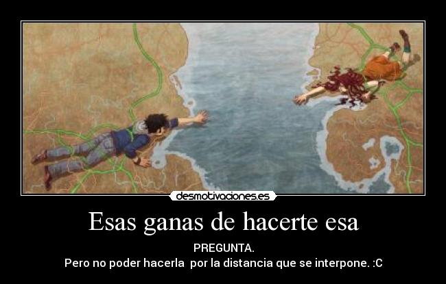 Esas ganas de hacerte esa - PREGUNTA.
Pero no poder hacerla por la distancia que se interpone. :C