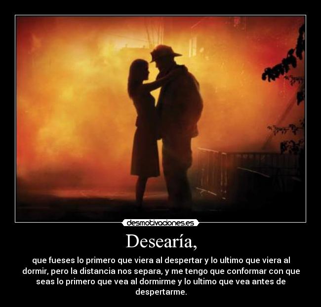 Desearía, - que fueses lo primero que viera al despertar y lo ultimo que viera al
dormir, pero la distancia nos separa, y me tengo que conformar con que
seas lo primero que vea al dormirme y lo ultimo que vea antes de
despertarme.