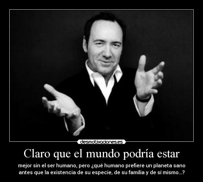 Claro que el mundo podría estar - mejor sin el ser humano, pero ¿qué humano prefiere un planeta sano
antes que la existencia de su especie, de su familia y de sí mismo...?