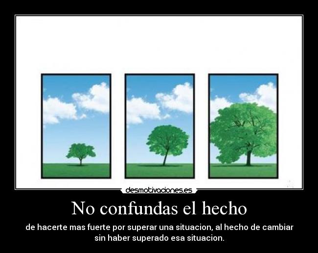 No confundas el hecho - de hacerte mas fuerte por superar una situacion, al hecho de cambiar
sin haber superado esa situacion.