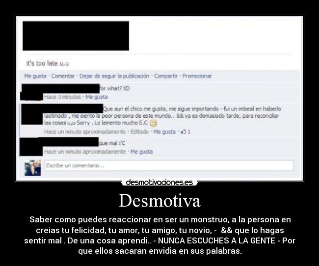 Desmotiva - Saber como puedes reaccionar en ser un monstruo, a la persona en
creias tu felicidad, tu amor, tu amigo, tu novio, - && que lo hagas
sentir mal . De una cosa aprendi.. - NUNCA ESCUCHES A LA GENTE - Por
que ellos sacaran envidia en sus palabras.