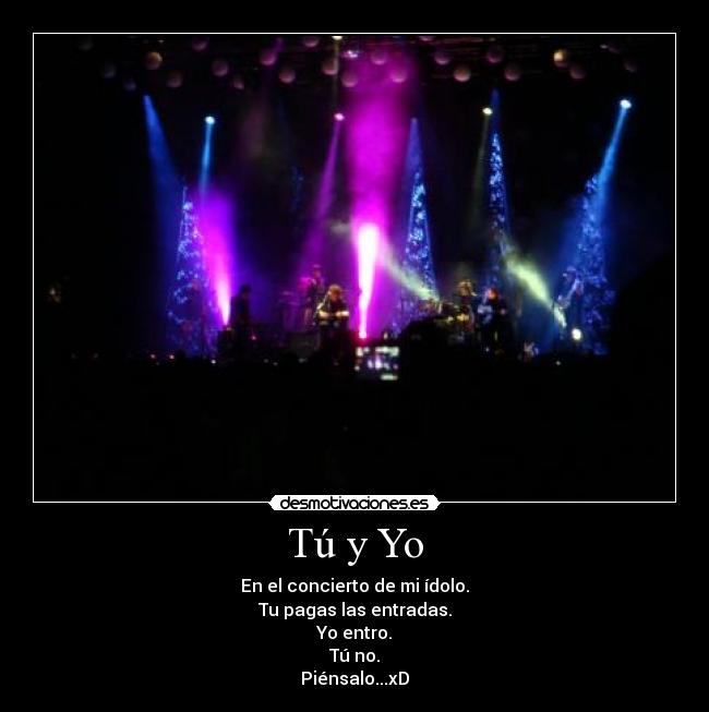 Tú y Yo - En el concierto de mi ídolo.
Tu pagas las entradas.
Yo entro.
Tú no.
Piénsalo...xD